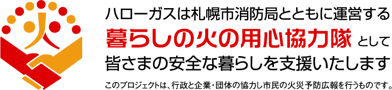 ハローガスは札幌市消防局とともに運営する暮らしの火の用心協力隊として皆さまの安全な暮らしを支援いたします